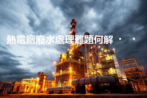 熱電廠廢水處理難題何解？深度探索與前沿技術(shù)應(yīng)用！